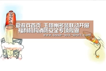爱游戏首页_玉树州多警联动开展 福利机构消防安全专项检查(图3) 爱游戏体育