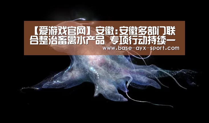 【爱游戏官网】安徽:安徽多部门联合整治畜禽水产品 专项行动持续一年多(图2) 爱游戏官网